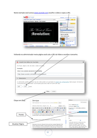 Neste exemplo você acessa www.youtube.com escolhe o vídeo e copia a URL:




  Voltando no administrador nesta página você cola a URL do Vídeo e escolhe o tamanho.




  Clique em Okay




        Pronto




Atualizar Página



                                             22
 
