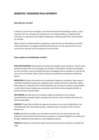 WEBSITES: VENDENDO PELA INTERNET


Devo Montar um Site?



A internet é uma vitrine tecnológica e uma ótima ferramenta de marketing e venda, a custos
acessíveis. Por isso, não pode ser encarada como um simples detalhe. Se a página não for
funcional ou se apresentar uma imagem inadequada, a empresa poderá ficar comprometida
no mercado.

Muitos clientes, de diversos portes e segmentos, costumam buscar informações na Internet
sobre fornecedores. Uma página ineficiente pode descartar seu site, logo de início de uma
concorrência, além de causar má impressão no consumidor.



Como podem ser Classificados os Sites?



SITES INSTITUCIONAIS: Apresentam as principais informações sobre a empresa e servem como
ponto de contato entre uma instituição, seus clientes e fornecedores. No caso de instituições
sem fins lucrativos, servem principalmente para a divulgação de seus trabalhos. É o tipo de site
mais comum na Internet. Podem ainda ser pessoais, geralmente mantidos por profissionais
liberais.

MIDIÁTICOS: São Sites Informativos com atualizações freqüentes e periódicas. Nem sempre o
conteúdo é baseado em texto puro, podendo conter variados elementos multimídias. Muitos
deles podem ser “assinados” por meio de feeds RSS, que servem para notificar as atualizações,
e muitos deles incluem espaços para comentários dos leitores. Nesta categoria também se
incluem Sites de conteúdo Adulto.

NOTICIÁRIOS: São Sites de Jornais, Revistas e Agências de Notícias, com conteúdo
constantemente atualizado. Alguns exemplos são os jornais online mantidos pela Folha de S.
Paulo ou pela Globo.

BLOGUES: Em geral são mantidos por apenas uma pessoa, com ou sem colaboradores, cujo
conteúdo pode incluir dissertação, poesias, relatos pessoas, comentários sobre assuntos,
diversos, etc.

FLOGS: Semelhante aos blogs, mas com fotos em vez de texto. Na maioria das vezes são
produzidos como forma de entretenimento por jovens ou modelos fotográficos ou usados para
divulgar trabalhos de artes plásticas, como fotografia e pintura.

PODCATS: Distribuem conteúdo de áudio, funcionando de maneira semelhante a estações de
rádio.



                                             3
 