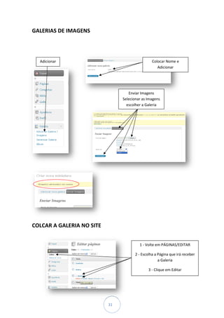 GALERIAS DE IMAGENS



  Adicionar                                      Colocar Nome e
                                                    Adicionar




                                   Enviar Imagens
                                Selecionar as Imagens
                                  escolher a Galeria




COLCAR A GALERIA NO SITE


                                         1 - Volte em PÁGINAS/EDITAR

                                       2 - Escolha a Página que irá receber
                                                     a Galeria

                                               3 - Clique em Editar




                           31
 
