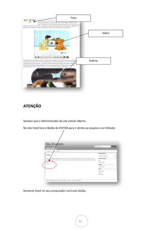 Foto




                                                                Vídeo




                                                     Galeria




ATENÇÃO


Sempre que o Administrador do site estiver Aberto.

No site Você terá o Botão de EDITAR para ir direto ao arquivo a ser Editado




Somente Você no seu computador verá este botão.




                                             33
 