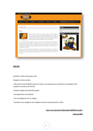 DICAS


Escolha o melhor tema para você.

Respeite o limite do Site.

*não existe número Maximo para os menus, mas para que seu site fique com designer bom
respeite a estrutura do mesmo.

Coloque imagens de tamanhos iguais.

*principalmente nas Galerias

Crie as Categorias com os artigos

*somente criar categorias sem Artigos os mesmo não aparecem no Site.



                                            Este é um manual de Informações BÁSICAS versão I

                                                                               Julho de 2009




                                          34
 