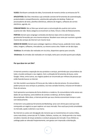 VLOGS: Distribuem conteúdo de vídeo, funcionando de maneira similar as emissoras de TV.

APLICATIVOS: São Sites interativos cujo conteúdo consiste de ferramentas de automatização,
produtividade e compartilhamento, substituindo aplicações de desktop. Podem ser
processadores de texto, planilhas eletrônicas, editores de imagens, softwares de correio
eletrônico, agenda, etc.

COMUNITÁRIOS: São os Sites que servem para a comunicação de usuários com outros
usuários de rede. Nesta categoria se encontram os Chats, Fóruns e Sites de Relacionamento.

PORTAIS: Servem para congregar conteúdos de diversos tipos entre os demais tipos,
geralmente fornecidos por uma mesma empresa. Recebem esse nome por reunirem a grande
maioria dos serviços da Internet num mesmo local.

BANCO DE DADOS: Servem para catalogar registros e efetuar buscas, podendo incluir áudio,
vídeo, imagens, softwares, mercadorias, ou mesmo outros sites. Podem ser de dois tipos:

-Estáticos: As entradas são realizadas em via única, disponíveis apenas para consulta.

-Dinâmicos: As entradas são realizadas em via dupla, tanto para consulta quanto para edição.



Por que devo ter um Site?



A Internet aumenta a exposição de seus produtos e serviços, permitindo que consumidores de
todo o mundo conheçam o seu negócio. Com a utilização de ferramentas de busca, como
Google, Yahoo, entre outras, seu negócio poderá ser encontrado por milhares de pessoas que
estão fazendo buscas na Internet.

Um Site mantém sua empresa 24 horas por dia, todos os dias da semana. Os consumidores
podem procurar seus serviços ou produtos, nos mais variados horários, inclusive em feriados e
finais de semana.

Você apresenta sua empresa de forma dinâmica e moderna. Os consumidores terão acesso aos
dados de sua empresa, como telefone de contato e endereço, de forma rápida e
descomplicada. Além disso, a Internet permite que seus clientes economizem tempo e custo
com deslocamento.

A Internet é uma poderosa ferramenta de Marketing: serve com vitrine para você que está
começando um negócio ou quer explorar um novo mercado. Para você que já está consolidado
no mercado, ajuda a valorizar a sua marca.

Na Internet os custos com divulgação são menores que os investimentos em outras mídias,
como mala direta, comerciais de TV, folders, folhetos, revistas, etc. Ainda permite criar meios
versáteis e baratos de lançar produtos e conduzir pesquisas de mercado. O seu folheto ou
catálogo pode ser alterado freqüentemente, sem gastos com impressão e distribuição.




                                              4
 