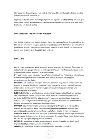 Através do Site da sua empresa você poderá obter sugestões e reclamações de seus clientes,
criando um canal de comunicação.

As principais dúvidas sobre o seu negócio podem ser expostas no Site (via FAG), evitando que
funcionários gastem tempo explicando pessoalmente questões corriqueiras, liberando linhas
telefônicas e reduzindo custos.



Devo Cadastrar o Site em Sistema de Busca?



Sem dúvida, o cadastro em sistema de busca é uma das melhores formas de divulgação de seu
Site. E o que é melhor: o serviço é gratuito. Raros são os usuários da Internet que não utilizam
ferramentas de busca para encontrar produtos e serviços. Os Sites de busca, o entanto, não
devem ser o único meio de divulgação pela empresa.



GLOSSÁRIO



DNS: É a sigla para Domain Name System ou Sistema de Nomes de Domínios. É uma base de
dados hierárquica que permite que os endereços de IP sejam reconhecidos através de nomes
(também chamados de domínios) no acesso aos sites.
IP: É a abreviação para a expressão inglesa "Internet Protocol" (ou Protocolo de Internet), que
é uma identificação numérica usada entre duas ou mais máquinas em rede para
encaminhamento dos dados.
DOMÍNIO: É um nome que serve para localizar e identificar conjuntos de computadores na
Internet. O nome de domínio foi concebido com o objetivo de facilitar a memorização dos
endereços de computadores na Internet, pois sem ele, teríamos que memorizar uma
seqüência grande de números.
SUBDOMÍNIOS: São as ramificações de um domínio principal, muito utilizado em grandes
sites, por exemplo, “nome .g3wsites.com”, onde ‘nome’ é o subdomínio (identificação
particular do CONTRATANTE) e ‘g3wsites.com’, é o domínio que identifica o servidor da
CONTRATADA. Ao digitar um subdomínio a página acessada é direcionada diretamente ao
Website armazenado no servidor do domínio principal.
BROWSER: É a palavra em inglês utilizada para designar os Programas de Navegação na
Internet. Em português, o termo comumente empregado é Navegador. Dentre o mais
conhecidos podemos citar o Internet Explorer, o Safari, o Mozilla Firefox, entre outros.
CÓDIGO-FONTE: É a seqüência de instruções que formam um programa, ou seja, um conjunto
de palavras ou símbolos escritos de forma ordenada e de maneira lógica, contendo instruções
em uma das linguagens de programação existentes.
ESPAÇO: É a quantidade de dados armazenados no servidor (gravados em disco), isto é,
arquivos de código, imagens, vídeos, entre outros.
TRÁFEGO: É a quantidade de dados transferidos entre o servidor e o usuário.



                                              5
 