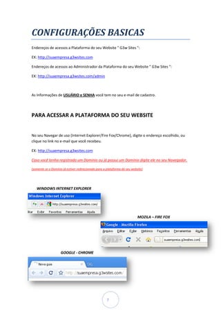 CONFIGURAÇÕES BASICAS
Endereços de acessos a Plataforma do seu Website " G3w Sites ":

EX: http://suaempresa.g3wsites.com

Endereços de acessos ao Administrador da Plataforma do seu Website " G3w Sites "
                                                                               ":

EX: http://suaempresa.g3wsites.com/admi
    http://suaempresa.g3wsites.com/admin



As Informações de USUÁRIO e SENHA você tem no seu e-mail de cadastro.




PARA ACESSAR A PLATAFORMA DO SEU WEBSITE


No seu Navegar de uso (Internet Explorer/Fire Fox/Chrome), digite o endereço escolhido, ou
                                              Fox/Chrome),
clique no link no e-mail que você recebeu.
                    mail

EX: http://suaempresa.g3wsites.com

Caso você tenha registrado um Domínio ou já possui um Domínio digite ele no seu Navegador.

(somente se o Domínio já estiver redirecionado para a plataforma do seu website)




   WINDOWS INTERNET EXPLORER




                                                                            MOZILA – FIRE FOX




                    GOOGLE - CHROME




                                                      7
 