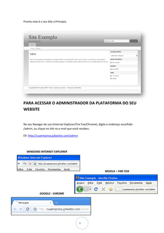 Pronto este é o seu Site a Principio.
 ronto




PARA ACESSAR O ADMINISTRADOR DA PLATAFORMA DO SEU
                             DA
WEBSITE


No seu Navegar de uso (Internet Explorer/Fire Fox/Chrome), digite o endereço escolhido
/admin, ou clique no link no e
       ,                     e-mail que você recebeu.

EX: http://suaempresa.g3wsites.com/admin




  WINDOWS INTERNET EXPLORER




                                                                MOZILA – FIRE FOX




             GOOGLE - CHROME




                                           8
 