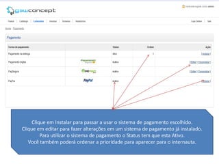 Clique em Instalar para passar a usar o sistema de pagamento escolhido.
Clique em editar para fazer alterações em um sistema de pagamento já instalado.
         Para utilizar o sistema de pagamento o Status tem que esta Ativo.
   Você também poderá ordenar a prioridade para aparecer para o internauta.
 