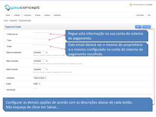Pegue esta informação na sua conta do sistema
                                     de pagamento.
                                     Este email deverá ser o mesmo do proprietário
                                     e o mesmo configurado na conta do sistema de
                                     pagamento escolhido.




Configurar as demais opções de acordo com as descrições abaixo de cada botão.
Não esqueça de clicar em Salvar...
 