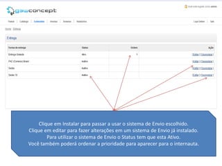 Clique em Instalar para passar a usar o sistema de Envio escolhido.
Clique em editar para fazer alterações em um sistema de Envio já instalado.
         Para utilizar o sistema de Envio o Status tem que esta Ativo.
Você também poderá ordenar a prioridade para aparecer para o internauta.
 