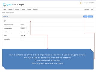 Para o sistema de Envio o mais importante é informar o CEP de origem correto.
               Ou seja o CEP de onde esta localizado o Estoque.
                          O Status deverá esta Ativo.
                       Não esqueça de clicar em Salvar.
 