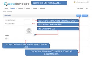 INSERINDO UM FABRICANTE...




                             NOME DO FABRICANTE É OBRIGATÓRIO
                             INSERIR PALAVRAS CHAVE.
                             INSERIR IMAGEM




ORDEM QUE OS FABRICANTES APARECEM NA
                LOJA.
                      CLIQUE EM SALVAR APÓS INSERIR TODAS AS
                                  INFORMAÇÕES.
 