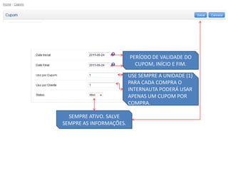 PERÍODO DE VALIDADE DO
                           CUPOM, INÍCIO E FIM.

                         USE SEMPRE A UNIDADE (1)
                         PARA CADA COMPRA O
                         INTERNAUTA PODERÁ USAR
                         APENAS UM CUPOM POR
                         COMPRA.

  SEMPRE ATIVO. SALVE
SEMPRE AS INFORMAÇÕES.
 