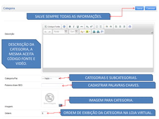 SALVE SEMPRE TODAS AS INFORMAÇÕES.




 DESCRISÇÃO DA
  CATEGORIA, A
 MESMA ACEITA
CÓDIGO FONTE E
     VIDÉO.


                                      CATEGORIAS E SUBCATEGORIAS.
                                       CADASTRAR PALAVRAS CHAVES.


                                        IMAGEM PARA CATEGORIA.


                           ORDEM DE EXIBIÇÃO DA CATEGORIA NA LOJA VIRTUAL.
 