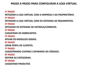PASSO A PASSO PARA CONFIGURAR A LOJA VIRTUAL

1º PASSO
INTEGRAR A LOJA VIRTUAL COM A EMPRESA E AO PROPRIETÁRIO.
2º PASSO
INTEGRAR A LOJA VIRTUAL COM OS SISTEMAS DE PAGAMENTOS.
3º PASSO
INTEGRAR OS SISTEMAS DE ENTREGA/CORREIOS.
4º PASSO
CADASTRAR OS FABRICANTES.
5º PASSO
ATIVAR OS MODULOS GERAIS.
6º PASSO
CRIAR PERFIL DE CLIENTES.
7º PASSO
CADASTRANDO CUPONS E DIFININDO OS CÓDIGOS.
8º PASSO
DEFINIR AS CATEGORIAS.
9º PASSO
CADASTRAR PRODUTOS
 
