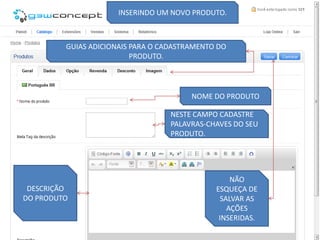INSERINDO UM NOVO PRODUTO.



         GUIAS ADICIONAIS PARA O CADASTRAMENTO DO
                          PRODUTO.




                                        NOME DO PRODUTO

                                   NESTE CAMPO CADASTRE
                                   PALAVRAS-CHAVES DO SEU
                                   PRODUTO.




                                                   NÃO
 DESCRIÇÃO                                    ESQUEÇA DE
DO PRODUTO                                      SALVAR AS
                                                  AÇÕES
                                               INSERIDAS.
 
