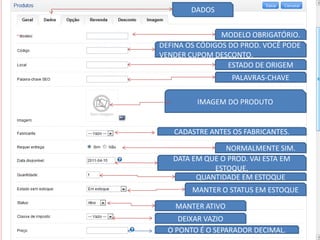 DADOS


                MODELO OBRIGATÓRIO.
DEFINA OS CÓDIGOS DO PROD. VOCÊ PODE
VENDER CUPOM DESCONTO.
                  ESTADO DE ORIGEM
                   PALAVRAS-CHAVE


         IMAGEM DO PRODUTO


   CADASTRE ANTES OS FABRICANTES.

                NORMALMENTE SIM.
   DATA EM QUE O PROD. VAI ESTA EM
             ESTOQUE.
         QUANTIDADE EM ESTOQUE
        MANTER O STATUS EM ESTOQUE

    MANTER ATIVO
     DEIXAR VAZIO
  O PONTO É O SEPARADOR DECIMAL.
 