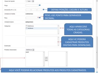 DEFINA POSIÇÃO, LAGURA E ALTURA

                            PESO, USE PONTO PARA SEPARADOR
                            DECIMAL.


                                                AQUI APARECERÁ
                                              TODAS AS CATEGORIAS
                                                   CRIADAS.

                                                AQUI VC PODERÁ
                                             CADASTRAR PRODUTOS
                                           DIGITAIS PARA DOWNLOAD.




AQUI VOCÊ PODERÁ RELACIONAR PRODUTOS AOS PRODUTOS CADASTRADOS.
 