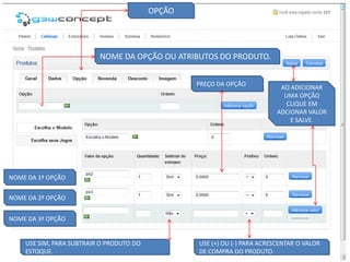OPÇÃO




                          NOME DA OPÇÃO OU ATRIBUTOS DO PRODUTO.


                                                  PREÇO DA OPÇÃO
                                                                            AO ADICIONAR
                                                                             UMA OPÇÃO
                                                                              CLIQUE EM
                                                                           ADCIONAR VALOR
                                                                               E SALVE.




NOME DA 1ª OPÇÃO


NOME DA 2ª OPÇÃO


NOME DA 3ª OPÇÃO


    USE SIM, PARA SUBTRAIR O PRODUTO DO           USE (+) OU (-) PARA ACRESCENTAR O VALOR
    ESTOQUE.                                      DE COMPRA DO PRODUTO.
 