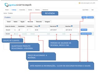 REVENDA




GRUPO DE CLIENTES.
                                                 PERÍODO DE VALIDADE DA
         QUANTIDADE PRODUTO                      REVENDA, INÍCIO E FIM.
         RELACIONADA A REVENDA.


                         PREÇO RELACIONADO A
                         REVENDA.



                           APÓS INSERIR AS INFORMAÇÕES, CLICAR EM ADICIONAR REVENDA E SALVAR.
 