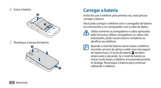 4	 Insira a bateria.               Carregar a bateria
                                   Antes de usar o telefone pela primeira vez, você precisa
                                   carregar a bateria.
                                   Você pode carregar o telefone com o carregador de bateria
                                   ou conectando a um computador com o cabo de dados.
                                         Utilize somente os carregadores e cabos aprovados
                                         pela Samsung. Utilizar carregadores ou cabos não
                                         autorizados, pode causar estouro na bateria ou
5	 Recoloque a tampa da bateria.         danificar seu telefone.
                                         Quando o nível de bateria estiver baixo, o telefone
                                         irá emitir um tom de alerta e exibir uma mensagem
                                         de bateria fraca. O ícone de bateria também
                                         estará vazio e piscando. Se o nível de bateria se
                                         tornar muito baixo, o telefone irá automaticamente
                                         se desligar. Recarregue a bateria para continuar
                                         utilizando o telefone.




10 Montando
 