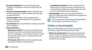 •	 Gerenciar aplicações: Acessa a lista de aplicações        -- Localizações simuladas: Permite simular posição e
   instaladas no dispositivo e verifica as informações da        informação de serviço para serem enviadas para um
   aplicação.                                                    servidor de Gerenciador de posição para fins de teste.
•	 Serviços em funcionamento: Exibe as aplicações que            Isto é para desenvolvimento de aplicação.
   você está utilizando e tambem permite acessá-las para    •	 Samsung Apps: Selecione uma conexão (WLAN ou
   um gerenciamento.                                           pacote de dados) para obter notificação de atulização de
•	 Uso de memória: Veja a memória disponível e a               aplicações do Samsung Apps.
   memória utilizada pelas aplicações de seu telefone e             Esta função pode não estar disponível dependendo
   cartão de memória.                                               de sua região ou provedor de serviços.
•	 Uso da bateria: Veja a quantidade de energia consumida
   pelo seu telefone.                                       Contas e sincronização
•	 Desenvolvimento:                                         Altere as configurações para a função sincronização
   -- Depuração de USB: Isto é para desenvolvedores da      automática ou gerencie contas para sincronizar.
      aplicação. Quando o seu dispositivo está conectado
      com um computador com um cabo de dados, o modo        •	 Dados em segundo plano: Selecione esta opção para
      de depuração USB ativará e o Samsung Kies ativará      ativar a função sincronização automática. Esta função
      automáticamente.                                       será executada em segundo plano sem iniciar aplicações
                                                             e dados de sincronização.
   -- Permanecer ativo: Define a tela do dispositivo para
      ficar ligada enquanto carrega a bateria.

100 Configurações
 