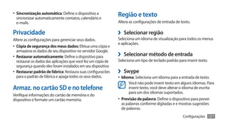•	 Sincronização automática: Define o dispositivo a
  sincronizar automaticamente contatos, calendário e
                                                                Região e texto
  e-mails.                                                      Altera as configurações de entrada de texto.

Privacidade                                                     ›› Selecionar região
Altere as configurações para gerenciar seus dados.              Seleciona um idioma de visualização para todos os menus
                                                                e aplicações.
•	 Cópia de segurança dos meus dados: Efetua uma cópia e
  armazena os dados de seu dispositivo no servidor Google.
•	 Restaurar automaticamente: Define o dispositivo para         ›› Selecionar método de entrada
   restaurar os dados das aplicações que você fez um cópia de   Seleciona um tipo de teclado padrão para inserir texto.
   segurança quando eles foram instalados em seu dispositivo.
•	 Restaurar padrão de fábrica: Restaura suas configuracões     ›› Swype
   para o padrão de fábrica e apaga todos os seus dados.        •	 Idioma: Seleciona um idioma para a entrada de texto.
                                                                      Você não pode inserir texto em alguns idiomas. Para
Armaz. no cartão SD e no telefone                                     inserir texto, você deve alterar o idioma de escrita
                                                                      para um dos idiomas suportados.
Verifique informações do cartão de memória e do
dispositivo e formate um cartão memória.                        •	 Previsão de palavra: Define o dispositivo para prever
                                                                 as palavras conforme digitadas e e mostras sugestões
                                                                 de palavras.
                                                                                                       Configurações   101
 