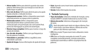 •	 Ativar áudio: Define para alertá-lo quando não existe       •	 Guia: Aprenda como inserir texto rapidamente com o
   palavras alternativas para sua inserção se você der um        teclado Swype.
   duplo toque na palavra.                                     •	 Versão: Exibe informações da versão.
•	 Ativ. ind. de dicas: Define para alertá-lo para uma ajuda
   rápida evitando o indicador de dicas.                       ›› Teclado Samsung
•	 Espaçamento autom.: Define o dispositivo para inserir       •	 Tipos de teclados: Selecione método de inserção, como
   automaticamente um espaço entre as palavras.                  teclado QWERTY, teclado tradicional ou escrita à mão.
•	 Maiúsculas autom: Define o dispositivo para                 •	 Idioma de escrita: Seleciona a linguagem de inserção
   automaticamente deixar a primeira letra como                  de texto.
   maiúscula após uma pontuação, tais como ponto final,               Você não pode inserir texto em alguns idiomas. Para
   ponto de interrogação ou ponto de exclamação.                      inserir texto, você deve alterar o idioma de escrita
•	 Mostrar traço completo: Define para mostrar o traço do             para um dos idiomas suportados.
   arrasto do teclado.
                                                               •	 XT9: Ativa modo T9 para inserir texto utilizando o texto
•	 Jan. de sele. de palav.: Define com que frequencia a          inteligente.
   lista de palavras é exibida.
                                                               •	 XT9: Ative as funções avançadas do modo T9, como
•	 Velocidade vs. precisão: Define o equilíbrio entre            completar automaticamente, correção automática,
   velocidade e precisão.                                        substituição automática e definir sua própria lista de
•	 Ajuda do Swype: Acessa informações de ajuda da função.        palavras.


102 Configurações
 