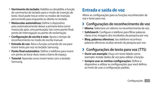 •	 Varrimento do teclado: Habilita ou desabilita a função
   do varrimento do teclado para o modo de inserção de
                                                            Entrada e saída de voz
   texto. Você pode trocar entre os modos de inserção       Altere as configurações para as funções reconhecedor de
   percorrendo para esquerda ou direita no teclado.         voz e texto para voz.
•	 Maiúsculas automáticas: Define o dispositivo
   para automaticamente deixar a primeira letra como
                                                            ›› Configurações de reconhecimento de voz
   maiúscula após uma pontuação, tais como ponto final,     •	 Idioma: Selecione um idioma no reconhecimento de voz.
   ponto de interrogação ou ponto de exclamação.            •	 SafeSearch: Configure o telefone para filtrar palavras
•	 Configuração de escrita à mão: Ajusta o tempo de          claras e/ou imagens dos resultados da pesquisa por voz.
   reconhecimento no modo de escrita manual.                •	 Bloq. palavras ofensivas: Seu telefone reconhece
•	 Entrada de voz: Ativa a função comando de voz para        palavras ofensivas ocultas através da pesquisa por voz.
   inserir texto por voz no teclado Samsung.
•	 Ponto final automático: Define o telefone para inserir   ›› Configurações de texto para voz (TTS)
   um ponto ao tocar duas vezes a barra de espaço.          •	 Ouvir um exemplo: Ouça um texto falado como
•	 Tutorial: Aprenda como inserir texto com o teclado        exemplo. Instale dados de voz para utilizar a função.
   Samsung.                                                 •	 Sempre usar as minhas configurações: Define o
                                                             dispositivo a utilizar as configurações que você definiu
                                                             ao invés de usar a configuração padrão.



                                                                                                   Configurações     103
 