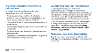 O touch screen responde lentamente ou                           Seu dispositivo trava ou possui erros graves
indevidamente                                                   Se o seu dispositivo travar ou interromper a
Se o touch screen de seu dispositivo não estiver                funcionalidade, você poderá precisar encerrar os
respondendo bem, tente o seguinte:                              programas ou restaurar o dispositivo para recuperá-los. Se
                                                                o seu dispositivo está travado e sem operação, mantenha
•	 Remova qualquer capa protetora da tela. Capas                pressionada a tecla [ ] por aproximadamente 8 a10
   protetoras impedem que suas entradas ou toques não
                                                                segundos. O dispositivo irá reiniciar automaticamente.
   sejem reconhecidas e não são recomendadas.
•	 Certifique-se de que as suas mãos estejam limpas e secas     Se isto não resolver o problema, restaure o telefone para
   ao tocar a tela.                                             as configurações do padrão de fábrica. No modo de
                                                                Espera, abra a lista de aplicações e selecione Config. →
•	 Reinicialize seu dispositivo para limpar erros de software   Privacidade → Restaurar padrão de fábrica → Zerar
   temporários.                                                 telefone → Apagar tudo.
•	 Certifique-se que o seu dispositivo esta atualizado com
   a última versão.                                             As chamadas estão sendo desconectadas
•	 Se a tela esta arranhada ou danificada, leve seu aparelho
   para um Centro de serviço Samsung.                           Quando você estiver em áreas com sinal fraco, você
                                                                poderá perder recepção do sinal. Vá para outra área e tente
                                                                novamente.



106 Solução de problemas
 