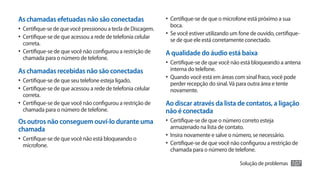 As chamadas efetuadas não são conectadas                       •	 Certifique-se de que o microfone está próximo a sua
                                                                 boca.
•	 Certifique-se de que você pressionou a tecla de Discagem.
                                                               •	 Se você estiver utilizando um fone de ouvido, certifique-
•	 Certifique-se de que acessou a rede de telefonia celular      se de que ele está corretamente conectado.
   correta.
•	 Certifique-se de que você não configurou a restrição de     A qualidade do áudio está baixa
   chamada para o número de telefone.
                                                               •	 Certifique-se de que você não está bloqueando a antena
As chamadas recebidas não são conectadas                         interna do telefone.
                                                               •	 Quando você está em áreas com sinal fraco, você pode
•	 Certifique-se de que seu telefone esteja ligado.              perder recepção do sinal. Vá para outra área e tente
•	 Certifique-se de que acessou a rede de telefonia celular      novamente.
  correta.
•	 Certifique-se de que você não configurou a restrição de     Ao discar através da lista de contatos, a ligação
  chamada para o número de telefone.                           não é conectada
Os outros não conseguem ouví-lo durante uma                    •	 Certifique-se de que o número correto esteja
chamada                                                          armazenado na lista de contato.
                                                               •	 Insira novamente e salve o número, se necessário.
•	 Certifique-se de que você não está bloqueando o
  microfone.                                                   •	 Certifique-se de que você não configurou a restrição de
                                                                 chamada para o número de telefone.

                                                                                                Solução de problemas    107
 