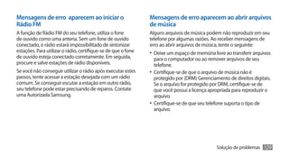 Mensagens de erro aparecem ao iniciar o                        Mensagens de erro aparecem ao abrir arquivos
Rádio FM                                                       de música
A função de Rádio FM do seu telefone, utiliza o fone           Alguns arquivos de música podem não reproduzir em seu
de ouvido como uma antena. Sem um fone de ouvido               telefone por algumas razões. Ao receber mensagens de
conectado, o rádio estará impossibilitado de sintonizar        erro ao abrir arquivos de música, tente o seguinte:
estações. Para utilizar o rádio, certifique-se de que o fone   •	 Deixe um espaço de memória livre ao transferir arquivos
de ouvido esteja conectado corretamente. Em seguida,              para o computador ou ao remover arquivos de seu
procure e salve estações de rádio disponíveis.                    telefone.
Se você não conseguir utilizar o rádio após executar estes     •	 Certifique-se de que o arquivo de música não é
passos, tente acessar a estação desejada com um rádio             protegido por (DRM) Gerenciamento de direitos digitais.
comum. Se conseguir escutar a estação em outro rádio,             Se o arquivo for protegido por DRM, certifique-se de
seu telefone pode estar precisando de reparos. Contate            que você possui a licença apropriada para reproduzir o
uma Autorizada Samsung.                                           arquivo.
                                                               •	 Certifique-se de que seu telefone suporta o tipo de
                                                                  arquivo.




                                                                                               Solução de problemas   109
 