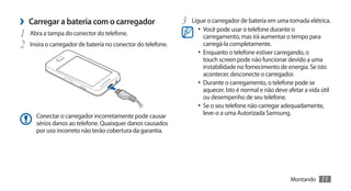 ›› Carregar a bateria com o carregador                       3	 Ligue o carregador de bateria em uma tomada elétrica.
                                                                   •	 Você pode usar o telefone durante o
1	 Abra a tampa do conector do telefone.                              carregamento, mas irá aumentar o tempo para
2	 Insira o carregador de bateria no conector do telefone.            carregá-la completamente.
                                                                   •	 Enquanto o telefone estiver carregando, o
                                                                      touch screen pode não funcionar devido a uma
                                                                      instabilidade no fornecimento de energia. Se isto
                                                                      acontecer, desconecte o carregador.
                                                                   •	 Durante o carregamento, o telefone pode se
                                                                      aquecer. Isto é normal e não deve afetar a vida útil
                                                                      ou desempenho de seu telefone.
                                                                   •	 Se o seu telefone não carregar adequadamente,
      Conectar o carregador incorretamente pode causar                leve-o a uma Autorizada Samsung.
      sérios danos ao telefone. Quaisquer danos causados
      por uso incorreto não terão cobertura da garantia.




                                                                                                         Montando     11
 