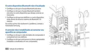 O outro dispositivo Bluetooth não é localizado
•	 Certifique-se de que a função Bluetooth está ativa.
•	 Certifique-se de que a função Bluetooth também
   está ativa no outro dispositivo que deseja conectar, se
   necessário.
•	 Certifique-se de que seu telefone e o outro dispositivo
   estão dentro do alcance máximo do Bluetooth (10
   metros).
Se as dicas acima não resolverem o problema, contate a
Autorizada Samsung.

A conexão não é estabilizada ao conectar seu
aparelho ao computador
•	 Certifique-se de que o cabo de dados do computador é
  compatível com seu telefone.
•	 Certifique-se de que você possui os drivers apropriados
  instalados e atualizados em seu computador.



110 Solução de problemas
 