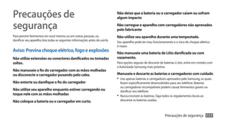 Precauções de                                                                  Não deixe que a bateria ou o carregador caiam ou sofram
                                                                               algum impacto

segurança                                                                      Não carregue o aparelho com carregadores não aprovados
                                                                               pelo fabricante
Para previnir ferimentos em você mesmo ou em outras pessoas, ou                Não utilize seu aparelho durante uma tempestade.
danificar seu aparelho, leia todas as seguintes informações antes de usá-lo.
                                                                               Seu aparelho pode ter mau funcionamento e o risco de choque elétrico
                                                                               é maior.
Aviso: Previna choque elétrico, fogo e explosões                               Não manuseie uma bateria de Lítio danificada ou com
Não utilize extensões ou conectores danificados ou tomadas                     vazamento.
soltas.                                                                        Para opções seguras de descarte de baterias Li-Ion, entre em contato com
                                                                               a Autorizada Samsung mais próxima.
Não manuseie o fio do carregador com as mãos molhadas
ou disconecte o carregador puxando pelo cabo.                                  Manuseie e descarte as baterias e carregadores com cuidado
                                                                               •	 Use apenas baterias e carregadores aprovados pela Samsung, os quais
Não entorte ou danifique o fio do carregador                                      foram especificamente desenvolvidos para seu telefone. Baterias
                                                                                  ou carregadores incompatíveis podem causar ferimentos graves ou
Não utilize seu aparelho enquanto estiver carregando ou                           danificar seu telefone.
toque nele com as mãos molhadas                                                •	 Nunca incinere as baterias. Siga todos os regulamentos locais ao
Não coloque a bateria ou o carregador em curto.                                   descartar as baterias usadas.



                                                                                                                   Precauções de segurança       111
 