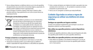 •	 Nunca coloque baterias ou telefones dentro ou em cima de aparelhos         •	 Evite o contato da bateria com objetos de metal, o que pode criar uma
   de aquecimento, tais como, forno microondas, fogão ou aquecedor. As           conexão entre os terminais + e - de sua bateria e ocasionar um dano
   baterias podem explodir se forem superaquecidas.                              temporário ou permanente a ela.
•	 Nunca esmague ou perfure a bateria. Evite expor a bateria a altas          •	 Nunca use um carregador ou bateria que esteja danificado.
   pressões externas, o que pode levá-la a um curto-circuito interno ou
   superaquecimento.
                                                                              Cuidado: Siga todas os avisos e regras de
Eliminação correta deste produto                                              segurança ao utilizar seu telefone em áreas
              Esta marca exibida no produto ou no seu material indica         restritas
              que ele não deve ser descartado junto com outros lixos
              domésticos no final da sua vida útil. Para impedir danos        Desligue seu aparelho em lugares restritos
              ao ambiente ou à saúde pública devido a descartes não           Cumpra com quaisquer regulamentos que restrinjam o uso de um
              controlados, este produto deverá ser separado de outros         dispositivo móvel em uma área específica.
              tipos de lixo e reciclado de forma responsável, para promover
              uma reutilização sustentável dos recursos materiais. Os
                                                                              Não utilize seu aparelho próximo a outros dispositivos
              usuários que desejarem descartar estes produtos de forma        eletrônicos
              segura para o meio ambiente deverão procurar os postos de       A maioria dos aparelhos eletrônicos utiliza sinais de frequência de rádio.
              recolhimento nas Autorizadas Samsung.                           Seu aparelho pode interferir em outros aparelhos eletrônicos.

Proteja as baterias e carregadores de danos.                                  Não utilize seu aparelho próximo a um marca-passos
•	 Evite expor as baterias a temperaturas muito baixas ou muito altas         •	 Evite utilizar seu aparelho a uma distância mínima de 15 cm de um
•	 Temperaturas elevadas podem causar deformação no telefone e                  marca-passos se possível, uma vez que seu aparelho pode interferir
  reduzir a capacidade de carga da bateria e a vida útill de seu aparelho.      com o marca-passos.

112 Precauções de segurança
 
