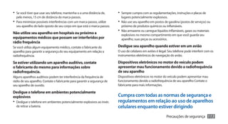 •	 Se você tiver que usar seu telefone, mantenha-o a uma distância de,     •	 Sempre cumpra com as regulamentações, instruções e placas de
  pelo menos, 15 cm de distância do marca-passos.                            lugares potencialmente explosivos.
•	 Para minimizar possíveis interferências com um marca-passos, utilize    •	 Não use seu aparelho em postos de gasolina (postos de serviços) ou
  seu aparelho do lado oposto de seu corpo em que está o marca-passos.       próximo de produtos químicos ou inflamáveis.
                                                                           •	 Não armazene ou carregue líquidos inflamáveis, gases ou materiais
Não utilize seu aparelho em hospitais ou próximo a                           explosivos no mesmo compartimento em que você guarda seu
equipamentos médicos que possam ser interferidos por                         aparelho, suas peças ou acessórios.
rádio frequência
Se você utiliza algum equipamento médico, contate o fabricante do          Desligue seu aparelho quando estiver em um avião
aparelho para garantir a segurança do seu equipamento em relação a         O uso de celulares em aviões é ilegal. Seu telefone pode interferir com os
radiofrequência.                                                           instrumentos eletrônicos de navegação do avião.

Se estiver utilizando um aparelho auditivo, contate                        Dispositivos eletrônicos no motor do veículo podem
o fabricante do mesmo para informações sobre                               apresentar mau funcionamento devido a radiofrequência
radiofrequência.                                                           de seu aparelho
Alguns aparelhos auditivos podem ter interferência da frequência de        Dispositivos eletrônicos no motor do veículo podem apresentar mau
rádio de seu aparelho. Contate o fabricante para garantir a segurança de   funcionamento devido a radiofrequência de seu aparelho Contate o
seu aparelho de ouvido.                                                    fabricante para mais informações.

Desligue o telefone em ambientes potencialmente
explosivos                                                                 Cumpra com todas as normas de segurança e
•	 Desligue o telefone em ambientes potencialmente explosivos ao invés     regulamentos em relação ao uso de aparelhos
  de retirar a bateria.                                                    celulares enquanto estiver dirigindo
                                                                                                                Precauções de segurança         113
 