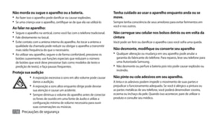 Não morda ou sugue o aparelho ou a bateria.                                   Tenha cuidado ao usar o aparelho enquanto anda ou se
•	 Ao fazer isso o aparelho pode danificar ou causar explosões.               move.
•	 Se uma criança usar o aparelho, certifique-se de que ela vai utilizá-lo    Sempre tenha consciência de seus arredores para evitar ferimentos em
                                                                              você e nos outros.
Ao falar no aparelho:
•	 Segure o aparelho na vertical, como você faz com o telefone tradicional.   Não carregue seu celular nos bolsos detrás ou em volta da
•	 Fale diretamente no bocal.                                                 cintura
•	 Evite contato com a antena interna do aparelho. Ao tocar a antena a        Você pode ser ferir ou danificar o aparelho caso você sofra uma queda.
   qualidade da chamada pode reduzir ou obrigar o aparelho a transmitir
   mais rádio frequência do que o necessário.                                 Não desmonte, modifique ou conserte seu aparelho
•	 Ao utilizar seu aparelho, segure-o de forma confortável, pressione os      •	 Qualquer alteração ou mudança em seu aparelho pode anular a
   botões suavemente, use funções especiais que reduzam o número                 garantia do fabricante do telefone. Para reparos, leve seu telefone para
   de botões que você deve pressionar (tais como modelos de texto e              uma Autorizada Samsung.
   predição de texto), e faça pausas frequentes.                              •	 Não desmonte ou perfure a bateria pois isto pode causar explosão ou
                                                                                 incêndio.
Proteja sua audição
              •	 A exposição excessiva à sons em alto volume pode causar      Não pinte ou cole adesivos em seu aparelho.
                 danos a audição.                                             A tinta e os adesivos podem impedir o movimento de suas partes e
              •	 A exposição a sons altos enquanto dirige pode desviar        prejudicar o funcionamento adequado. Se você é alérgico a pintura ou
                 sua atenção e causar um acidente.                            as partes metálicas de seu telefone, você poderá desenvolver coceira,
              •	 Sempre diminua o volume do aparelho antes de conectar        eczema ou inchaço da pele. Quando isso acontecer, pare de utilizar o
                 os fones de ouvido em uma fonte de áudio e utilize a         produto e consulte seu médico.
                 configuração mínima de volume necessária para ouvir
                 suas conversações ou músicas.
116 Precauções de segurança
 
