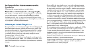 Certifique-se de fazer cópia de segurança de dados                          Embora a SAR seja determinada no nível máximo de potência autorizado,
importantes.                                                                o nível real de SAR do telefone quando em operação pode ser bem inferior
A Samsung não se responsabiliza por perda de dados.                         ao valor máximo. Isto ocorre porque o telefone é projetado para operar em
                                                                            múltiplos níveis de potência, de forma a utilizar apenas a potência exigida
Não distribua material de direitos autorais protegidos.                     para atingir a rede. De forma geral, quanto mais perto você estiver de uma
Não distribua material de direitos autorais protegidos que você tenha       antena de estação de base, menor será a potência de saída. Antes que um
gravado de outros sem a permissão do proprietário do conteúdo.              modelo de telefone seja disponibilizado para sua venda ao público, deve
Visto que isto pode violar leis de direitos autorais. O fabricante não se   ser testado e certificado pela ANATEL que o mesmo não excede os limites
responsabiliza por qualquer problema ilegal causado pelo usuário através    estabelecidos nos requisitos adotados pelo governo para exposição segura.
do uso ilegal de material de direitos autorais.                             Isto ocorre porque o telefone é projetado para operar em múltiplos níveis
                                                                            de potência, de forma a utilizar apenas a potência exigida para atingir a
                                                                            rede. De forma geral, quanto mais perto você estiver de uma antena de
Informações de certificação SAR                                             estação de base, menor será a potência.
Seu equipamento é um transmissor e receptor de rádio. Ele é projetado       Os testes são executados nas posições e localizações exigidas pela ANATEL
e fabricado para não exceder os limites de emissão para exposição à         para cada modelo (por exemplo, junto ao ouvido ou junto ao corpo).
energia de radiofreqüência (RF) estabelecidos pela ANATEL. O padrão         Quando utilizado para transmissão de dados o celular deve estar a uma
de exposição para telefones celulares móveis emprega uma unidade            distância mínima de 1,5cm do corpo do usuário, incluindo a antena do
de medida conhecida como Taxa Específica de Absorção (Specific              telefone, retraída ou estendida.
Absorption Rate - SAR) de 2.0 W/kg.                                         O mesmo deve ocorrer no caso de transmissão de voz com a utilização de
Os testes de SAR são conduzidos com a utilização de posições padrão de      acessórios, fornecidos e aprovados pela Samsung.
operação especificadas pela ANATEL, com o telefone transmitindo no seu      Embora possam existir diferenças entre os níveis de SAR para os diversos
nível máximo autorizado de potência e em todas as bandas de frequência      telefones e diferentes posições, todos eles atendem às exigências
testadas .                                                                  governamentais para exposição segura.

118 Precauções de segurança
 