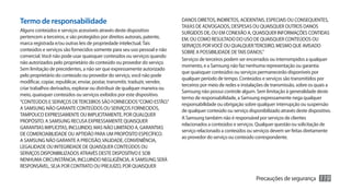 Termo de responsabilidade                                                      DANOS DIRETOS, INDIRETOS, ACIDENTAIS, ESPECIAIS OU CONSEQUENTES,
                                                                               TAXAS DE ADVOGADOS, DESPESAS OU QUAISQUER OUTROS DANOS
Alguns conteúdos e serviços acessíveis através deste dispositivo               SURGIDOS DE, OU EM CONEXÃO A, QUAISQUER INFORMAÇÕES CONTIDAS
pertencem a terceiros, e são protegidos por direitos autorais, patente,        EM, OU COMO RESULTADO DO USO DE QUAISQUER CONTEÚDOS OU
marca registrada e/ou outras leis de propriedade intelectual. Tais             SERVIÇOS POR VOCÊ OU QUALQUER TERCEIRO, MESMO QUE AVISADO
conteúdos e serviços são fornecidos somente para seu uso pessoal e não         SOBRE A POSSIBILIDADE DE TAIS DANOS.”
comercial. Você não pode usar quaisquer conteúdos ou serviços quando
                                                                               Serviços de terceiros podem ser encerrados ou interrompidos a qualquer
não autorizados pelo proprietário do conteúdo ou provedor do serviço.
                                                                               momento, e a Samsung não faz nenhuma representação ou garantia
Sem limitação de precedentes, a não ser que expressamente autorizado
                                                                               que quaisquer conteúdos ou serviços permanecerão disponíveis por
pelo proprietário do conteúdo ou provedor do serviço, você não pode
                                                                               qualquer período de tempo. Conteúdos e serviços são transmitidos por
modificar, copiar, republicar, enviar, postar, transmitir, traduzir, vender,
                                                                               terceiros por meio de redes e instalações de transmissão, sobre os quais a
criar trabalhos derivados, explorar ou distribuir de qualquer maneira ou
                                                                               Samsung não possui controle algum. Sem limitação à generalidade deste
meio, quaisquer conteúdos ou serviços exibidos por este dispositivo.
                                                                               termo de responsabilidade, a Samsung expressamente nega qualquer
“CONTEÚDOS E SERVIÇOS DE TERCEIROS SÃO FORNECIDOS “COMO ESTÃO.”                responsabilidade ou obrigação sobre qualquer interrupção ou suspensão
A SAMSUNG NÃO GARANTE CONTEÚDOS OU SERVIÇOS FORNECIDOS,                        de qualquer conteúdo ou serviço disponibilizado através deste dispositivo.
TAMPOUCO EXPRESSAMENTE OU IMPLICITAMENTE, POR QUALQUER
                                                                               A Samsung também não é responsável por serviços de clientes
PROPÓSITO. A SAMSUNG RECUSA EXPRESSAMENTE QUAISQUER
                                                                               relacionados a conteúdos e serviços. Qualquer questão ou solicitação de
GARANTIAS IMPLÍCITAS, INCLUINDO, MAS NÃO LIMITADO A, GARANTIAS
                                                                               serviço relacionado a conteúdos ou serviços devem ser feitas diretamente
DE COMERCIABILIDADE OU APTIDÃO PARA UM PROPÓSITO ESPECÍFICO.
                                                                               ao provedor do serviço ou conteúdo correspondente.
A SAMSUNG NÃO GARANTE A PRECISÃO, VALIDADE, CONVENIÊNCIA,
LEGALIDADE OU INTEGRIDADE DE QUAISQUER CONTEÚDOS OU
SERVIÇOS DISPONIBILIZADOS ATRAVÉS DESTE DISPOSITIVO E SOB
NENHUMA CIRCUNSTÂNCIA, INCLUINDO NEGLIGÊNCIA, A SAMSUNG SERÁ
RESPONSÁVEL, SEJA POR CONTRATO OU PREJUÍZO, POR QUAISQUER

                                                                                                                   Precauções de segurança         119
 
