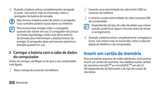 4	 Quando a bateria estiver completamente carregada         2	 Conecte uma extremidade do cabo (mini-USB) no
   (o ícone não estiver mais se movendo), retire o             conector do telefone.
   carregador da bateria da tomada.
      Não remova a bateria antes de retirar o carregador.
                                                            3	 e conecte a outra extremidade do cabo na porta USB
                                                               do computador.
      Caso contrário poderá causar danos ao telefone.
                                                                 Dependendo do tipo de cabo de dados que estiver
      Para economizar energia, retire o carregador               usando, pode levar alguns minutos antes de iniciar
      quando não estiver em uso. O carregador não possui         o carregamento.
      um botão liga/desliga, então você deve retirá-lo
      da tomada para interromper o abastecimento de         4	 Quando a bateria estiver completamente carregada (o
      energia. O carregador deve permanecer próximo a          ícone não estiver mais se movendo), retire o cabo de
      tomada quando em uso.                                    dados do telefone e do computador.

›› Carregar a bateria com o cabo de dados                   Inserir um cartão de memória
   do computador                                            Para armazenar arquivos de mídia adicionais, você precisa
Antes de carregar, certifique-se de que o seu computador    inserir um cartão de memória. Seu telefone aceita cartões
está ligado.                                                de memória microSD™ ou microSDHC™ om até 32
                                                            GB (dependendo do fabricante e do tipo do cartão de
1	 Abra a tampa do conector do telefone.                    memória).


12 Montando
 