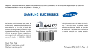 Algumas partes deste manual podem ser diferentes do conteúdo referente ao seu telefone, dependendo do software
instalado no mesmo ou do seu provedor de serviços.




Este produto está homologado pela Anatel, de                                   Este equipamento opera em caráter secundário,
acordo com os procedimentos regulamentados                                     isto é, não tem direito a proteção contra
pela Resolução nº 242/2000 e atende aos                                        interferência prejudicial, mesmo de estações
requisitos técnicos aplicados, incluindo os limites                            de mesmo tipo, e não pode causar interferência
de exposição da Taxa de Absorção Específica                                    à sistemas operando em caráter primário.
referente a campos elétricos, magnéticos e
eletromagnéticos de radiofrequência, de acordo
com as Resoluções nº 303/2002 e 533/2009.



World Wide Web
http://www.samsung.com.br
http://www.anatel.gov.br                                                          Português (BR). 08/2011. Rev. 1.0
 
