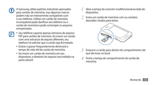 A Samsung utiliza padrões industriais aprovados          1	 Abra a tampa do conector multifuncional ao lado do
para cartões de memória, mas algumas marcas                 dispositivo.
podem não ser inteiramente compatíveis com
o seu telefone. Utilizar um cartão de memória            2	 Insira um cartão de memória com os contatos
                                                            dourados virados para baixo.
incompatível pode danificar seu telefone ou o
cartão de memória e pode corromper os arquivos
armazenados.
•	 Seu telefone suporta apenas estrutura de arquivo
   FAT para cartões de memória. Ao inserir um cartão
   com uma estrutura de arquivo diferente, seu
   telefone irá solicitar que o cartão seja formatado.
•	 Excluir e gravar frequentemente diminuirá o
   tempo de vida útil do cartão de memória.              3	 Empurre o cartão para dentro do compartimento até
•	 Ao inserir um cartão de memória em seu                   que ele trave no local.
   dispositivo, o diretório do arquivo será exibido na
   pasta sdcard.                                         4	 Feche a tampa do compartimento do cartão de
                                                            memória.




                                                                                                 Montando   13
 