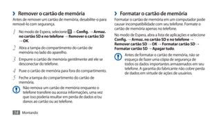 ›› Remover o cartão de memória                             ›› Formatar o cartão de memória
Antes de remover um cartão de memória, desabilite-o para   Formatar o cartão de memória em um computador pode
removê-lo com segurança.                                   causar incompatibilidade com seu telefone. Formate o
                                                           cartão de memória apenas no telefone.
1	 No modo de Espera, selecione   → Config. → Armaz.
                                                           No modo de Espera, abra a lista de aplicações e selecione
   no cartão SD e no telefone → Remover o cartão SD
   → OK.                                                   Config. → Armaz. no cartão SD e no telefone →
                                                           Remover cartão SD → OK → Formatar cartão SD →
2	 Abra a tampa do compartimento do cartão de              Formatar cartão SD → Apagar tudo.
   memória no lado do aparelho.
                                                                 Antes de formatar o cartão de memória, não se
3	 Empurre o cartão de memória gentilmente até ele se            esqueça de fazer uma cópia de segurança de
   desconectar do telefone.                                      todos os dados importantes armazenados em seu
                                                                 telefone. A garantia do fabricante não cobre perda
4	 Puxe o cartão de memória para fora do compartimento.          de dados em virtude de ações de usuários.
5	 Feche a tampa do compartimento do cartão de
   memória.
    Não remova um cartão de memória enquanto o
    telefone transfere ou acessa informações, uma vez
    que isso poderia resultar em perda de dados e/ou
    danos ao cartão ou ao telefone.

14 Montando
 