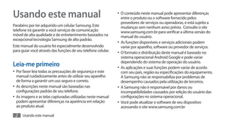 Usando este manual                                             •	 O conteúdo neste manual pode apresentar diferenças
                                                                  entre o produto ou o software fornecido pelos
                                                                  provedores de serviços ou operadoras, e está sujeito a
Parabéns por ter adquirido um celular Samsung. Este               mudanças sem nenhum aviso prévio. Consulte o site
telefone irá garantir a você serviços de comunicação              www.samsung.com.br para verificar a última versão do
móvel de alta qualidade e de entretenimento baseados na           manual do usuário.
excepcional tecnologia Samsung de alto padrão.
                                                               •	 As funções disponíveis e serviços adicionais podem
Este manual do usuário foi especialmente desenvolvido             variar por aparelho, software ou provedor de serviços.
para guiar você através das funções de seu telefone celular.   •	 O formato e distribuição deste manual é baseado no
                                                                  sistema operacional Android Google e pode variar
                                                                  dependendo do sistema de operação do usuário.
Leia-me primeiro                                               •	 As aplicações e suas funções podem variar de acordo
•	 Por favor leia todas as precauções de segurança e este         com seu país, região ou especificações do equipamento.
   manual cuidadosamente antes de utilizar seu aparelho           A Samsung não se responsabiliza por problemas de
   de forma a garantir um uso seguro e correto.                   desempenho causados pela utilização de terceiros.
•	 As descrições neste manual são baseadas nas                 •	 A Samsung não é responsável por danos ou
   configurações padrão de seu telefone.                          incompatibilidades causados por edição do usuário das
•	 As imagens e as telas capturadas utilizadas neste manual       configurações no sistema operacional.
   podem apresentar diferenças na aparência em relação         •	 Você pode atualizar o software de seu dispositivo
   ao produto atual.                                              acessando o site www.samsung.com.br

 2    Usando este manual
 