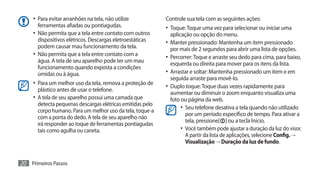 •	 Para evitar arranhões na tela, não utilize          Controle sua tela com as seguintes ações:
        ferramentas afiadas ou pontiagudas.                 •	 Toque: Toque uma vez para selecionar ou iniciar uma
     •	 Não permita que a tela entre contato com outros       aplicação ou opção do menu.
        dispositivos elétricos. Descargas eletroestáticas   •	 Manter pressionado: Mantenha um item pressionado
        podem causar mau funcionamento da tela.               por mais de 2 segundos para abrir uma lista de opções.
     •	 Não permita que a tela entre contato com a          •	 Percorrer: Toque e arraste seu dedo para cima, para baixo,
        água. A tela de seu aparelho pode ter um mau          esquerda ou direita para mover para os itens da lista.
        funcionamento quando exposta a condições
        úmidas ou à água.                                   •	 Arrastar e soltar: Mantenha pressionado um item e em
                                                              seguida arraste para movê-lo.
     •	 Para um melhor uso da tela, remova a proteção de    •	 Duplo toque: Toque duas vezes rapidamente para
       plástico antes de usar o telefone.
                                                              aumentar ou diminuir o zoom enquanto visualiza uma
     •	 A tela de seu aparelho possui uma camada que          foto ou página da web.
       detecta pequenas descargas elétricas emitidas pelo
       corpo humano. Para um melhor uso da tela, toque-a
                                                                   •	 Seu telefone desativa a tela quando não utilizado
                                                                      por um período específico de tempo. Para ativar a
       com a ponta do dedo. A tela de seu aparelho não
                                                                      tela, pressione[ ] ou a tecla Início.
       irá responder ao toque de ferramentas pontiagudas
       tais como agulha ou caneta.                                 •	 Você também pode ajustar a duração da luz do visor.
                                                                      A partir da lista de aplicações, selecione Config. →
                                                                      Visualização → Duração da luz de fundo.


20 Primeiros Passos
 
