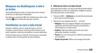 Bloquear ou desbloquear a tela e                                 ›› Adicionar itens na tela inicial
as teclas                                                        Você pode personalizar sua tela inicial adicionando atalhos
                                                                 para aplicações ou itens em aplicações, widgets ou pastas.
Você pode bloquear a tela e as teclas para evitar toques         Para adicionar itens na tela inicial,
acidentais ou operações indesejadas.
Para bloquear, pressione [ ]. Para desbloquear, ative a tela     1	 Pressione [    ] → Adicionar ou mantenha pressionada
                                                                    a área vazia na tela de Espera.
e deslize para a direita até alcançar o ponto.
                                                                 2	 Selecione uma categoria de item → um item:
                                                                    •	 Widgets: Adiciona widgets. Widgets são pequenas
Familiarize-se com a tela inicial                                      aplicações que fornecem funções convenientes e
Quando o telefone está no modo de Espera, você irá                     informações na sua tela inicial.
visualizar a tela de Espera. A partir da tela de Espera, você       •	 Atalhos: Adiciona atalhos para itens, tais como
pode visualizar o status de seu telefone e acessar aplicações.         aplicações, favoritos, contatos.
A tela de Espera possui 3 painéis. Percorra para a esquerda         •	 Pastas: Cria uma nova pasta ou adiciona pastas para
ou direita entre um dos painéis da tela de Espera.                     seus contatos.
                                                                    •	 Papéis de parede: Define uma imagem de fundo.




                                                                                                      Primeiros Passos   21
 