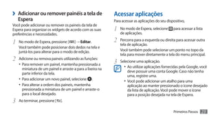 ›› Adicionar ou remover painéis a tela de                    Acessar aplicações
   Espera                                                    Para acessar as aplicações do seu dispositivo,
Você pode adicionar ou remover os paineis da tela de
Espera para organizar os widgets de acordo com as suas       1	 No modo de Espera, selecione       para acessar a lista
preferências e necessidades.                                     de aplicações.

1	 No modo de Espera, pressione [     ] → Editar.            2	 Percorra para a esquerda ou direita para acessar outra
                                                                 tela de aplicação.
   Você também pode posicionar dois dedos na tela e
   juntá-los para alterar para o modo de edição.                 Você também pode selecionar um ponto no topo da
                                                                 tela para mover diretamente a tela do menu principal.
2	 Adicione ou remova paineis utilizando as funções:         3	 Selecione uma aplicação.
   •	 Para remover um painel, mantenha pressionada a
      miniatura de um painel e arraste-a para a lixeira na
                                                                   •	 Ao utilizar aplicações fornecidas pela Google, você
                                                                      deve possuir uma conta Google. Caso não tenha
      parte inferior da tela.
                                                                      uma, registre uma.
   •	 Para adicionar um novo painel, selecione .                   •	 Você pode adicionar um atalho para uma
   •	 Para alterar a ordem dos paineis, mantenha                      aplicação ao manter pressionado o ícone desejado
      pressionada a miniatura de um painel e arraste-o                da lista de aplicação. Você pode mover o ícone
      para o local desejado.                                          para a posição desejada na tela de Espera.
3	 Ao terminar, pressione [   ].

                                                                                                   Primeiros Passos   23
 