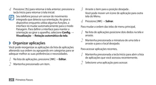 4	 Pressione [     ] para retornar à tela anterior; pressione a   3	 Arraste o item para a posição desejada .
    tecla Início para retornar à tela inicial.                        Você pode mover um ícone de aplicação para outra
      Seu telefone possui um sensor de movimento                      tela do Menu.
      integrado que detecta sua orientação. Ao girar o
      dispositivo enquanto utiliza algumas funções, a             4	 Pressione [    ] → Salvar.
      interface irá mudar automaticamente para o modo             Para mudar a ordem das telas de menu principal,
      Paisagem. Para definir a interface para manter a
      orientação ao girar o aparelho, selecione Config. →         1	 Na lista de aplicações posicione dois dedos na tela e
      Visualização → Rotação automática da tela.                      arraste.
                                                                  2	 Mantenha pressionada a miniatura de uma tela e
›› Organizar aplicações                                               arraste-a para o local desejado.
Você pode reorganizar as aplicações da lista de aplicações
                                                                  Para acessar aplicações recentes,
alterando sua ordem ou agrupando em categorias para se
adequar melhor as suas preferências e necessidades.               1	 Mantenha pressionada a tecla Início para abrir a lista
                                                                      de aplicações que você acessou recentemente.
1	 Na lista de aplicações, pressione [     ] → Editar.
2	 Mantenha pressionado um item.                                  2	 Selecione uma aplicação para acessar.


24 Primeiros Passos
 