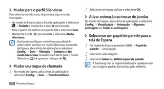 ›› Mudar para o perfil Silencioso                              2	 Selecione um toque da lista e selecione OK.
Para silenciar ou não o seu dispositivo, siga uma das
instruções:                                                    ›› Ativar animação ao trocar de janelas
•	 No modo de Espera, abra a lista de aplicações e selecione   No modo de Espera, abra a lista de aplicações e selecione
     → Teclado e mantenha a tecla         pressionada.         Config. → Visualização → Animação → Algumas
                                                               animações ou Todas as animações.
•	 Abra o painel de atalhos no topo da tela e selecione Som.
•	 Mantenha a tecla [ ] pressionada e selecione Modo
   silencioso.                                                 ›› Selecionar um papel de parede para a
        Você pode configurar o telefone para alertá-lo            tela de Espera
        sobre vários eventos no modo Silencioso. No modo
        de Espera, abra a lista de aplicações e selecione
                                                               1	 No modo de Espera, pressione [      ] → Papel de
                                                                  parede → uma opção.
        Config. → Som → Vibração → Sempre ou No
        modo Silencioso. Quando você altera para o modo        2	 Selecione uma imagem.
        Silencioso,    irá aparecer no lugar de .              3	 Selecione Salvar ou Definir papel de parede.
                                                                     A Samsung não se responsabiliza por qualquer uso
›› Mudar seu toque de chamada                                        das imagens padrão fornecidas pelo telefone.
1	 No modo de Espera, abra a lista de aplicação e
    selecione Config. → Som → Tom do telefone.

26 Primeiros Passos
 
