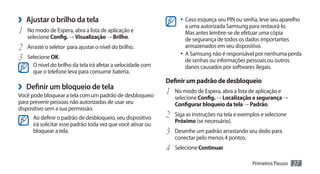 ›› Ajustar o brilho da tela                                          •	 Caso esqueça seu PIN ou senha, leve seu aparelho
                                                                        a uma autorizada Samsung para restaurá-lo.
1	   No modo de Espera, abra a lista de aplicação e                     Mas antes lembre-se de efetuar uma cópia
     selecione Config. → Visualização → Brilho.                         de segurança de todos os dados importantes
2	 Arraste o seletor para ajustar o nível do brilho.                    armazenados em seu dispositivo.
                                                                     •	 A Samsung não é responsável por nenhuma perda
3	 Selecione OK.                                                        de senhas ou informações pessoais ou outros
       O nível do brilho da tela irá afetar a velocidade com            danos causados por softwares ilegais.
       que o telefone leva para consumir bateria.
                                                               Definir um padrão de desbloqueio
›› Definir um bloqueio de tela                                 1	 No modo de Espera, abra a lista de aplicação e
Você pode bloquear a tela com um padrão de desbloqueio            selecione Config. → Localização e segurança →
para prevenir pessoas não autorizadas de usar seu                 Configurar bloqueio da tela → Padrão.
dispositivo sem a sua permissão.
       Ao definir o padrão de desbloqueio, seu dispositivo     2	 Siga as instruções na tela e exemplos e selecione
                                                                  Próximo (se necessário).
       irá solicitar esse padrão toda vez que você ativar ou
       bloquear a tela.                                        3	 Desenhe um padrão arrastando seu dedo para
                                                                  conectar pelo menos 4 pontos.
                                                               4	 Selecione Continuar.
                                                                                                    Primeiros Passos   27
 