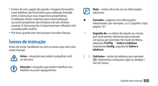•	 Fontes de som, papéis de parede e imagens fornecidos                Nota —notas, dicas de uso ou informações
   neste telefone são licenciados para utilização limitada             adicionais
   entre a Samsung e seus respectivos proprietários.
   A utilização destes materiais para comercialização          ►       Consulte—páginas com informações
   ou outros propósitos são infrações à lei dos direitos               relacionadas; por exemplo: u p.12 (significa “veja
   autorais. A Samsung não é responsável por infrações à lei           página 12”)
   causadas pelo usuário.
•	 Por favor guarde este manual para consultas futuras.        →       Seguido de—a ordem de opções ou menus
                                                                       que você precisa selecionar para executar
                                                                       um passo; por exemplo: No modo de Menu,
Ícones de instrução                                                    selecione Config. → Sobre o telefone
Antes de iniciar, familiarize-se com os ícones que você verá           (representa Config. seguido de Sobre o
neste manual:                                                          telefone)

         Aviso—situações que podem prejudicar você             [   ]   Colchetes—teclas do telefone; por exemplo:
         ou terceiros                                                  [ ] (representa a tecla para Ligar ou desligar /
                                                                       Sair do menu)
         Atenção—situações que podem danificar seu
         telefone ou outro equipamento


                                                                                                Usando este manual        3
 